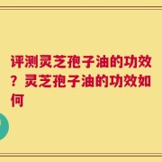 评测灵芝孢子油的功效？灵芝孢子油的功效如何
