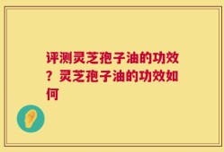 评测灵芝孢子油的功效？灵芝孢子油的功效如何