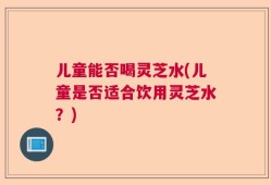 儿童能否喝灵芝水(儿童是否适合饮用灵芝水？)