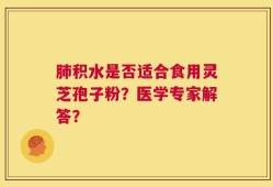 肺积水是否适合食用灵芝孢子粉？医学专家解答？