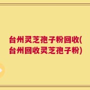 台州灵芝孢子粉回收(台州回收灵芝孢子粉)