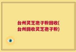 台州灵芝孢子粉回收(台州回收灵芝孢子粉)
