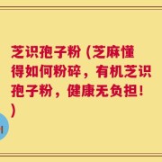 芝识孢子粉 (芝麻懂得如何粉碎，有机芝识孢子粉，健康无负担！)