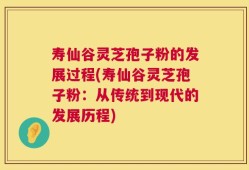 寿仙谷灵芝孢子粉的发展过程(寿仙谷灵芝孢子粉：从传统到现代的发展历程)
