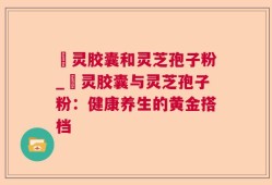 烏灵胶囊和灵芝孢子粉_烏灵胶囊与灵芝孢子粉：健康养生的黄金搭档