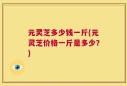 元灵芝多少钱一斤(元灵芝价格一斤是多少？)