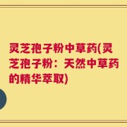 灵芝孢子粉中草药(灵芝孢子粉：天然中草药的精华萃取)