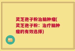 灵芝孢子粉治脑肿瘤(灵芝孢子粉：治疗脑肿瘤的有效选择)