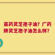 苗药灵芝孢子油？广药牌灵芝孢子油怎么样？