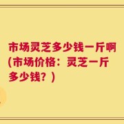 市场灵芝多少钱一斤啊(市场价格：灵芝一斤多少钱？)