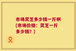 市场灵芝多少钱一斤啊(市场价格：灵芝一斤多少钱？)