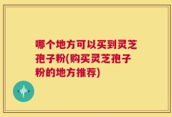 哪个地方可以买到灵芝孢子粉(购买灵芝孢子粉的地方推荐)