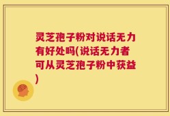 灵芝孢子粉对说话无力有好处吗(说话无力者可从灵芝孢子粉中获益)