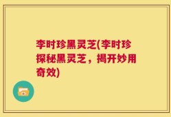 李时珍黑灵芝(李时珍探秘黑灵芝，揭开妙用奇效)