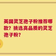 英国灵芝孢子粉推荐哪款？挑选高品质的灵芝孢子粉？