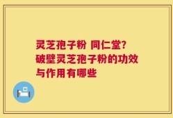 灵芝孢子粉 同仁堂？破壁灵芝孢子粉的功效与作用有哪些