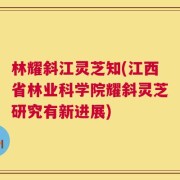 林耀斜江灵芝知(江西省林业科学院耀斜灵芝研究有新进展)