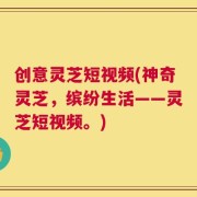 创意灵芝短视频(神奇灵芝，缤纷生活——灵芝短视频。)
