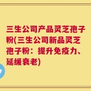 三生公司产品灵芝孢子粉(三生公司新品灵芝孢子粉：提升免疫力、延缓衰老)