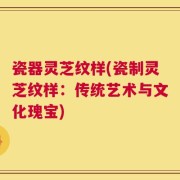 瓷器灵芝纹样(瓷制灵芝纹样：传统艺术与文化瑰宝)