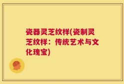 瓷器灵芝纹样(瓷制灵芝纹样：传统艺术与文化瑰宝)