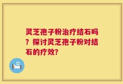 灵芝孢子粉治疗结石吗？探讨灵芝孢子粉对结石的疗效？