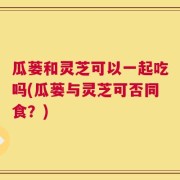 瓜蒌和灵芝可以一起吃吗(瓜蒌与灵芝可否同食？)