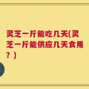 灵芝一斤能吃几天(灵芝一斤能供应几天食用？)