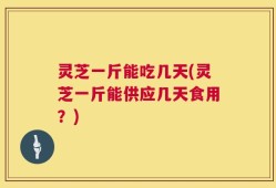 灵芝一斤能吃几天(灵芝一斤能供应几天食用？)