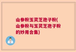 山参粉玉灵芝孢子粉(山参粉与玉灵芝孢子粉的妙用合集)