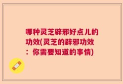 哪种灵芝辟邪好点儿的功效(灵芝的辟邪功效：你需要知道的事情)