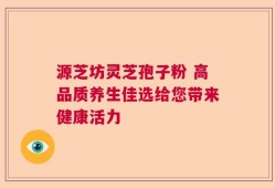 源芝坊灵芝孢子粉 高品质养生佳选给您带来健康活力