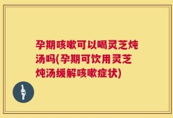 孕期咳嗽可以喝灵芝炖汤吗(孕期可饮用灵芝炖汤缓解咳嗽症状)