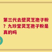 第三代去壁灵芝孢子粉？九珍堂灵芝孢子粉是真的吗