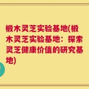 椴木灵芝实验基地(椴木灵芝实验基地：探索灵芝健康价值的研究基地)