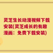 灵芝生长动漫视频下载安装(灵芝成长的有趣漫画：免费下载安装)