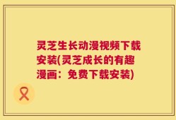 灵芝生长动漫视频下载安装(灵芝成长的有趣漫画：免费下载安装)