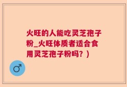 火旺的人能吃灵芝孢子粉_火旺体质者适合食用灵芝孢子粉吗？)