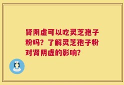 肾阴虚可以吃灵芝孢子粉吗？了解灵芝孢子粉对肾阴虚的影响？