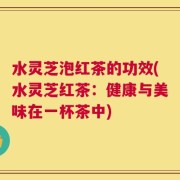 水灵芝泡红茶的功效(水灵芝红茶：健康与美味在一杯茶中)