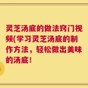 灵芝汤底的做法窍门视频(学习灵芝汤底的制作方法，轻松做出美味的汤底！