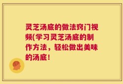 灵芝汤底的做法窍门视频(学习灵芝汤底的制作方法，轻松做出美味的汤底！