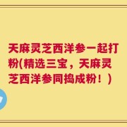 天麻灵芝西洋参一起打粉(精选三宝，天麻灵芝西洋参同捣成粉！)