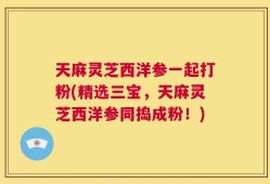 天麻灵芝西洋参一起打粉(精选三宝，天麻灵芝西洋参同捣成粉！)