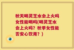 秋天喝灵芝水会上火吗女性能喝吗(喝灵芝水会上火吗？秋季女性能否安心饮用？)