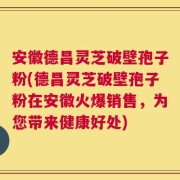 安徽德昌灵芝破壁孢子粉(德昌灵芝破壁孢子粉在安徽火爆销售，为您带来健康好处)