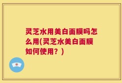 灵芝水用美白面膜吗怎么用(灵芝水美白面膜如何使用？)