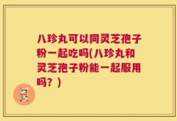 八珍丸可以同灵芝孢子粉一起吃吗(八珍丸和灵芝孢子粉能一起服用吗？)