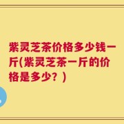紫灵芝茶价格多少钱一斤(紫灵芝茶一斤的价格是多少？)
