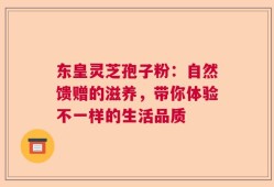 东皇灵芝孢子粉：自然馈赠的滋养，带你体验不一样的生活品质